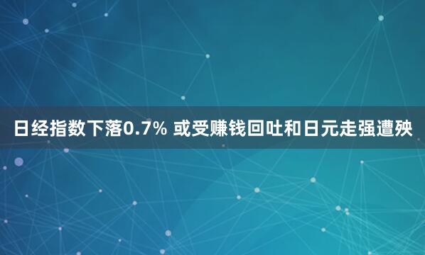 日经指数下落0.7% 或受赚钱回吐和日元走强遭殃